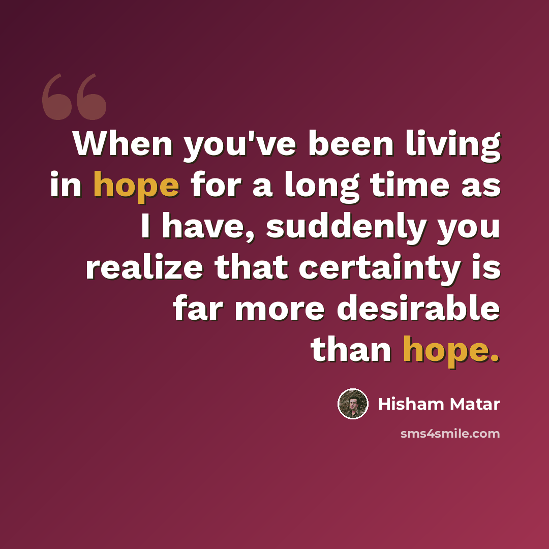 “When you've been living in hope for a long time as I have, suddenly you realize that certainty is far more desirable than hope.” quote by Hisham Matar