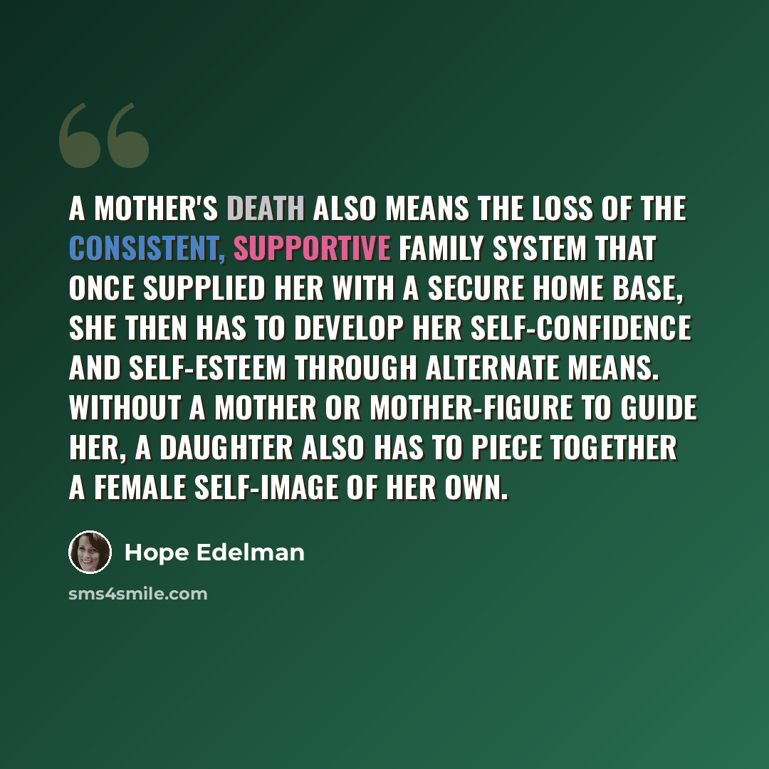 “a mother's death also means the loss of the consistent, supportive family system that once supplied her with a secure home base, she then has to develop her self-confidence and self-esteem through alternate means. Without a mother or mother-figure to guide her, a daughter also has to piece…” quote by Hope Edelman