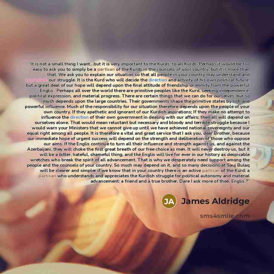 “It is not a small thing I want...but it is very important to the Kurds, to all Kurds. Perhaps it would be too easy to ask you to simply be a partisan of the Kurds in the counsels of your country, but it is more than that. We ask you to explain our situation so that all people in your country may…” quote by James Aldridge