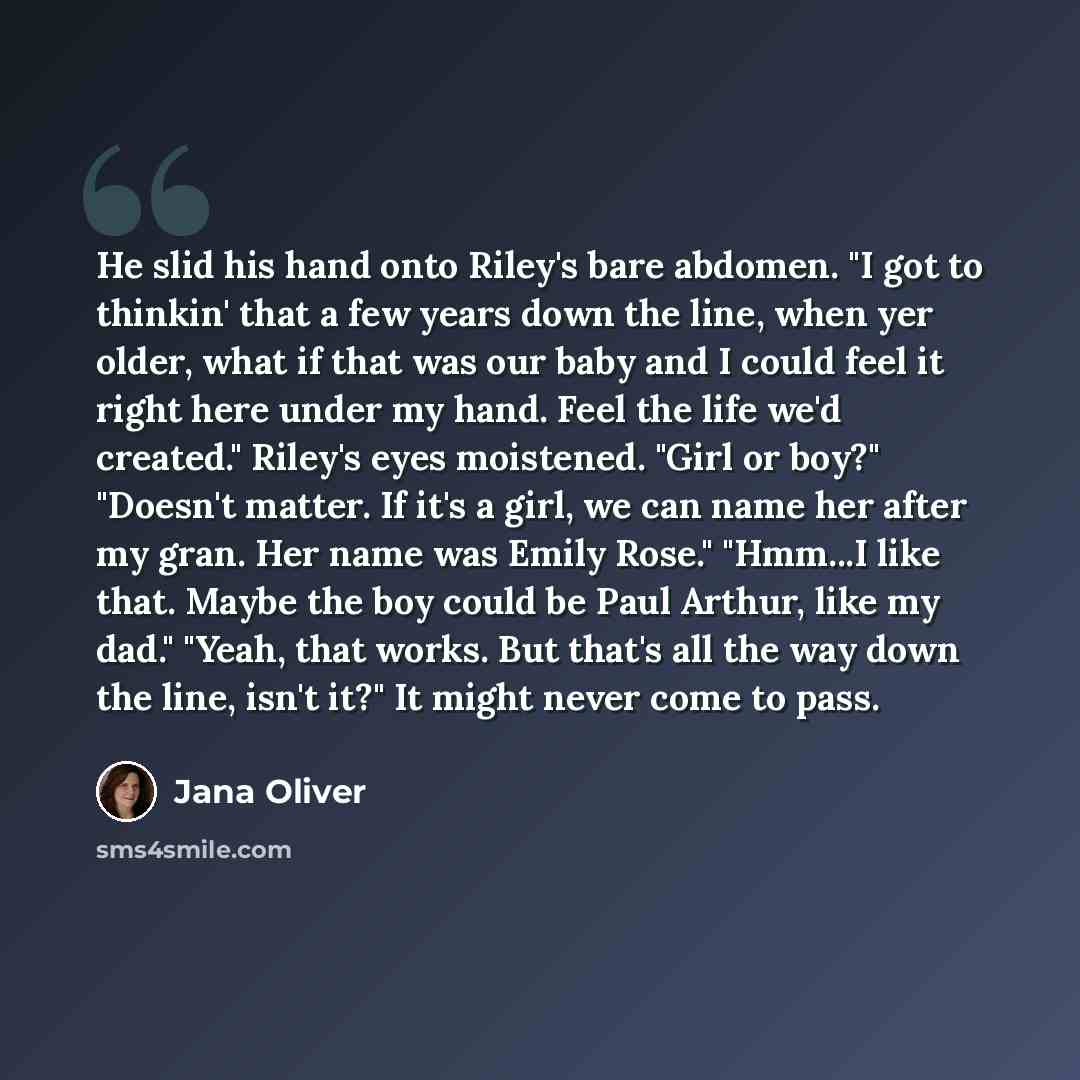 “He slid his hand onto Riley's bare abdomen. "I got to thinkin' that a few years down the line, when yer older, what if that was our baby and I could feel it right here under my hand. Feel the life we'd created." Riley's eyes moistened. "Girl or boy?" "Doesn't matter. If it's a girl, we can name…” quote by Jana Oliver