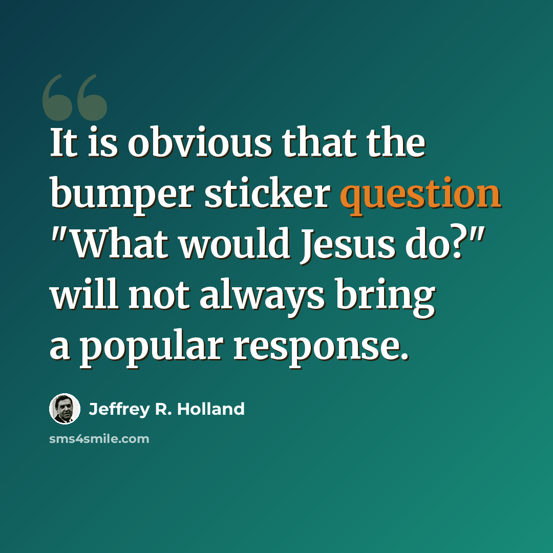 “It is obvious that the bumper sticker question "What would Jesus do?" will not always bring a popular response.” quote by Jeffrey R. Holland