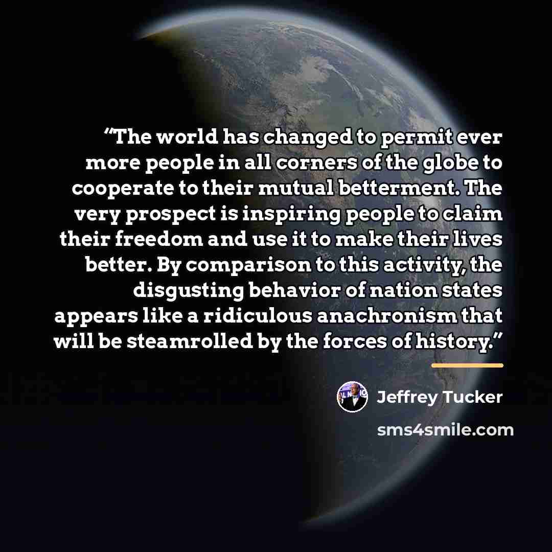“The world has changed to permit ever more people in all corners of the globe to cooperate to their mutual betterment. The very prospect is inspiring people to claim their freedom and use it to make their lives better. By comparison to this activity, the disgusting behavior of nation states appears…” quote by Jeffrey Tucker