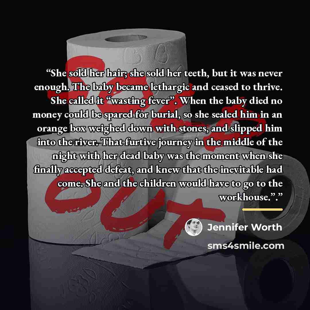 “She sold her hair; she sold her teeth, but it was never enough. The baby became lethargic and ceased to thrive. She called it “wasting fever”. When the baby died no money could be spared for burial, so she sealed him in an orange box weighed down with stones, and slipped him into the river. That…” quote by Jennifer Worth