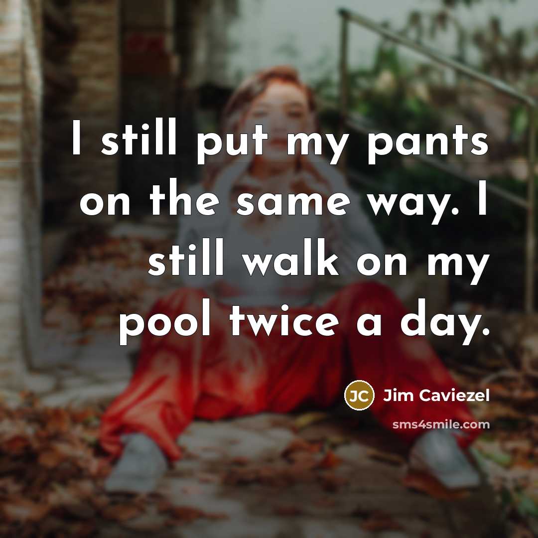 “I still put my pants on the same way. I still walk on my pool twice a day.” quote by Jim Caviezel