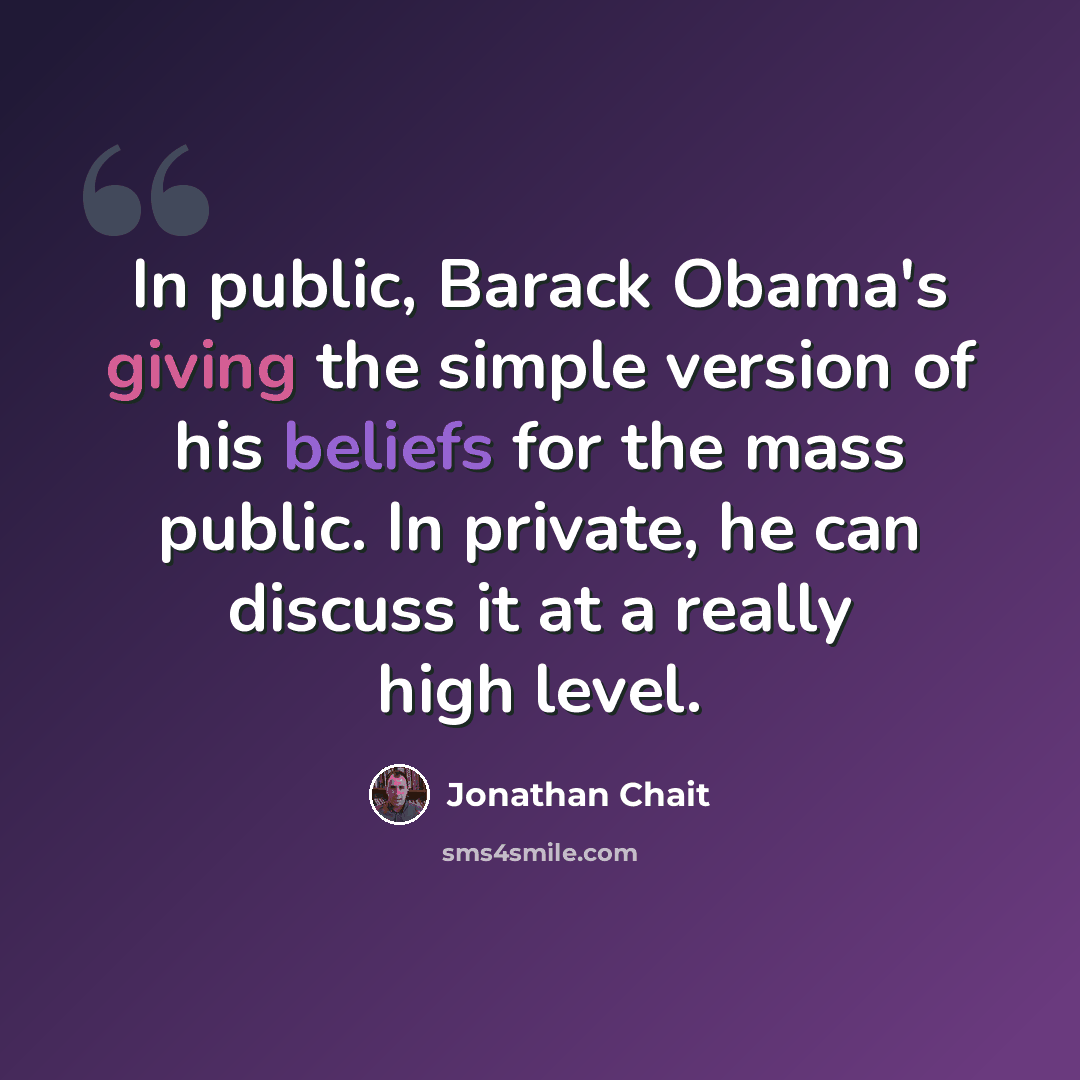 “In public, Barack Obama's giving the simple version of his beliefs for the mass public. In private, he can discuss it at a really high level.” quote by Jonathan Chait