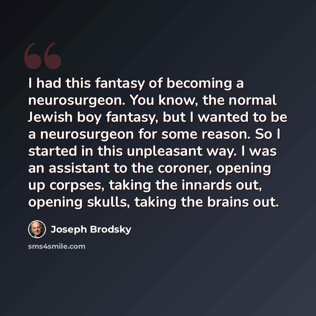 “I had this fantasy of becoming a neurosurgeon. You know, the normal Jewish boy fantasy, but I wanted to be a neurosurgeon for some reason. So I started in this unpleasant way. I was an assistant to the coroner, opening up corpses, taking the innards out, opening skulls, taking the brains out.” quote by Joseph Brodsky