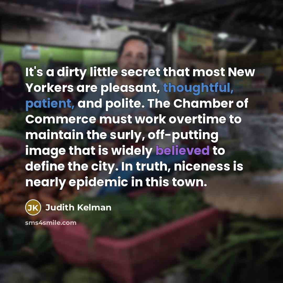 “It's a dirty little secret that most New Yorkers are pleasant, thoughtful, patient, and polite. The Chamber of Commerce must work overtime to maintain the surly, off-putting image that is widely believed to define the city. In truth, niceness is nearly epidemic in this town.” quote by Judith Kelman