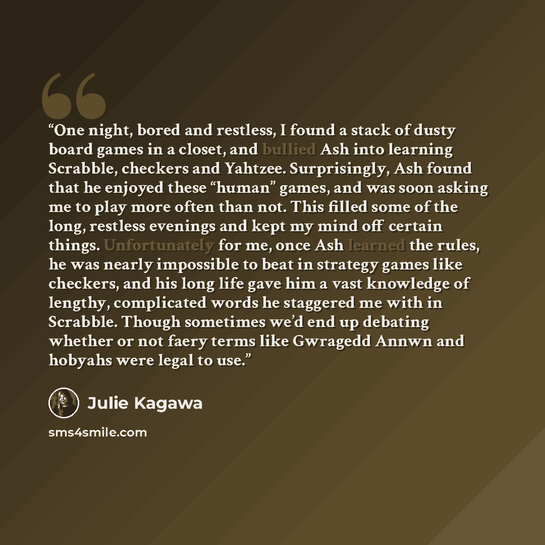 “One night, bored and restless, I found a stack of dusty board games in a closet, and bullied Ash into learning Scrabble, checkers and Yahtzee. Surprisingly, Ash found that he enjoyed these “human” games, and was soon asking me to play more often than not. This filled some of the long, restless…” quote by Julie Kagawa