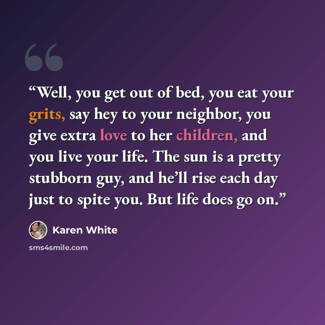 “Well, you get out of bed, you eat your grits, say hey to your neighbor, you give extra love to her children, and you live your life. The sun is a pretty stubborn guy, and he’ll rise each day just to spite you. But life does go on.” quote by Karen White