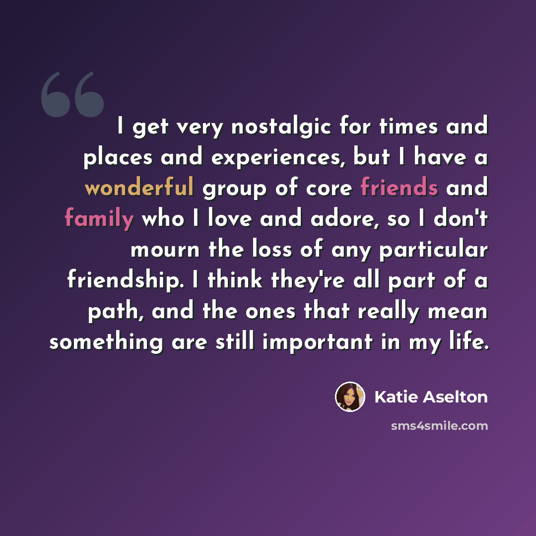 “I get very nostalgic for times and places and experiences, but I have a wonderful group of core friends and family who I love and adore, so I don't mourn the loss of any particular friendship. I think they're all part of a path, and the ones that really mean something are still important in my life.” quote by Katie Aselton