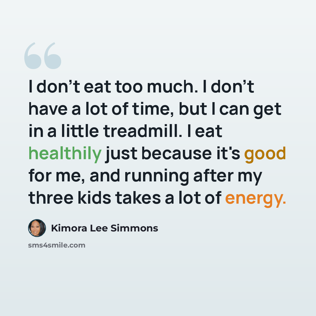 “I don't eat too much. I don't have a lot of time, but I can get in a little treadmill. I eat healthily just because it's good for me, and running after my three kids takes a lot of energy.” quote by Kimora Lee Simmons