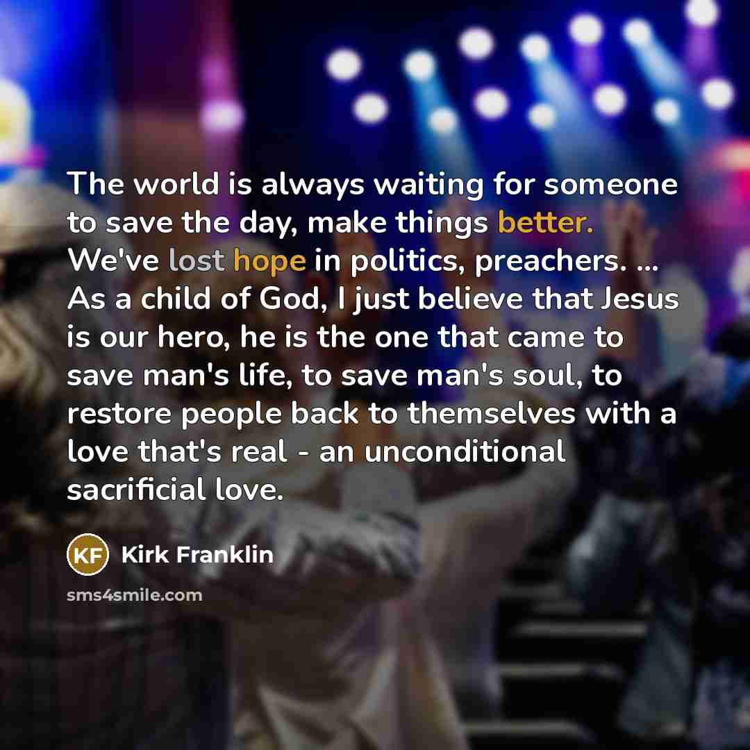 “The world is always waiting for someone to save the day, make things better. We've lost hope in politics, preachers. ... As a child of God, I just believe that Jesus is our hero, he is the one that came to save man's life, to save man's soul, to restore people back to themselves with a love that's…” quote by Kirk Franklin