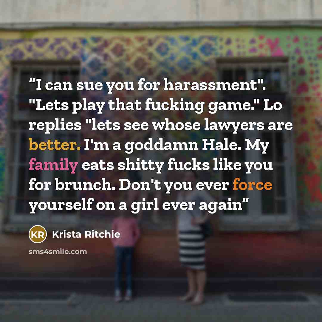 “I can sue you for harassment". "Lets play that fucking game." Lo replies "lets see whose lawyers are better. I'm a goddamn Hale. My family eats shitty fucks like you for brunch. Don't you ever force yourself on a girl ever again” quote by Krista Ritchie