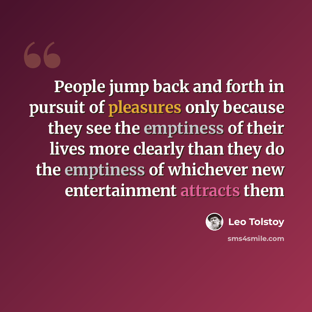 “People jump back and forth in pursuit of pleasures only because they see the emptiness of their lives more clearly than they do the emptiness of whichever new entertainment attracts them” quote by Leo Tolstoy