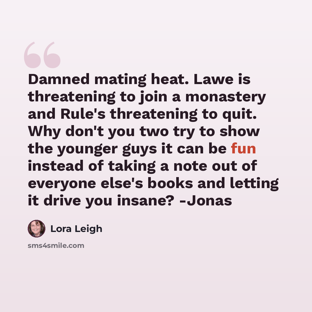 “Damned mating heat. Lawe is threatening to join a monastery and Rule's threatening to quit. Why don't you two try to show the younger guys it can be fun instead of taking a note out of everyone else's books and letting it drive you insane? -Jonas” quote by Lora Leigh