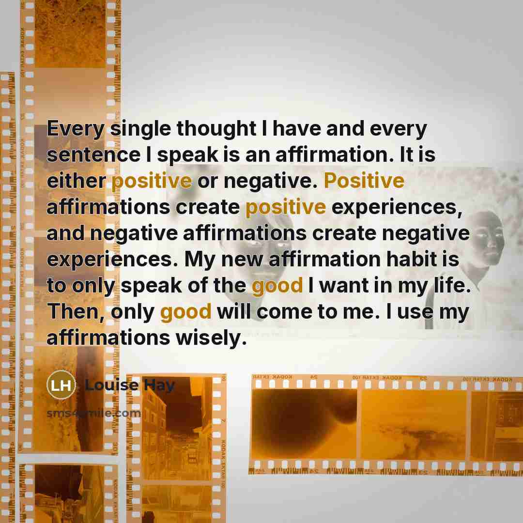 “Every single thought I have and every sentence I speak is an affirmation. It is either positive or negative. Positive affirmations create positive experiences, and negative affirmations create negative experiences. My new affirmation habit is to only speak of the good I want in my life. Then, only…” quote by Louise Hay