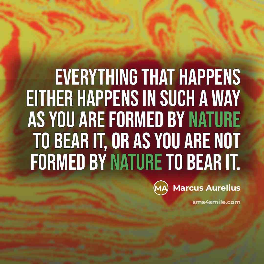 “Everything that happens either happens in such a way as you are formed by nature to bear it, or as you are not formed by nature to bear it.” quote by Marcus Aurelius