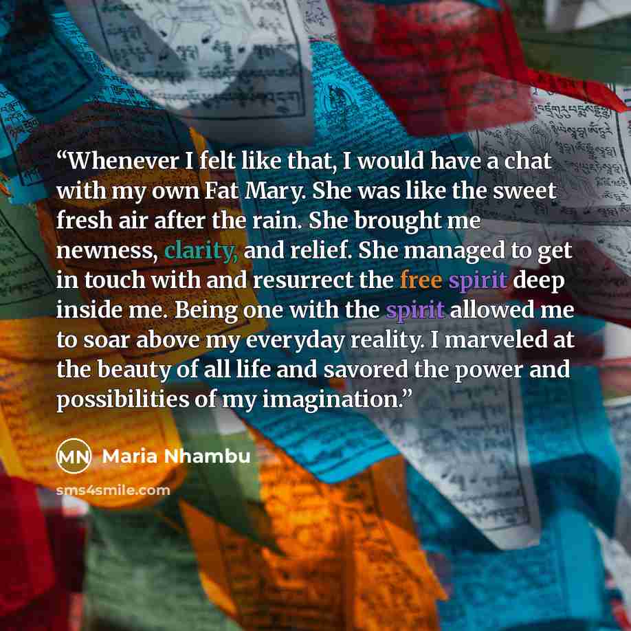 “Whenever I felt like that, I would have a chat with my own Fat Mary. She was like the sweet fresh air after the rain. She brought me newness, clarity, and relief. She managed to get in touch with and resurrect the free spirit deep inside me. Being one with the spirit allowed me to soar above my…” quote by Maria Nhambu