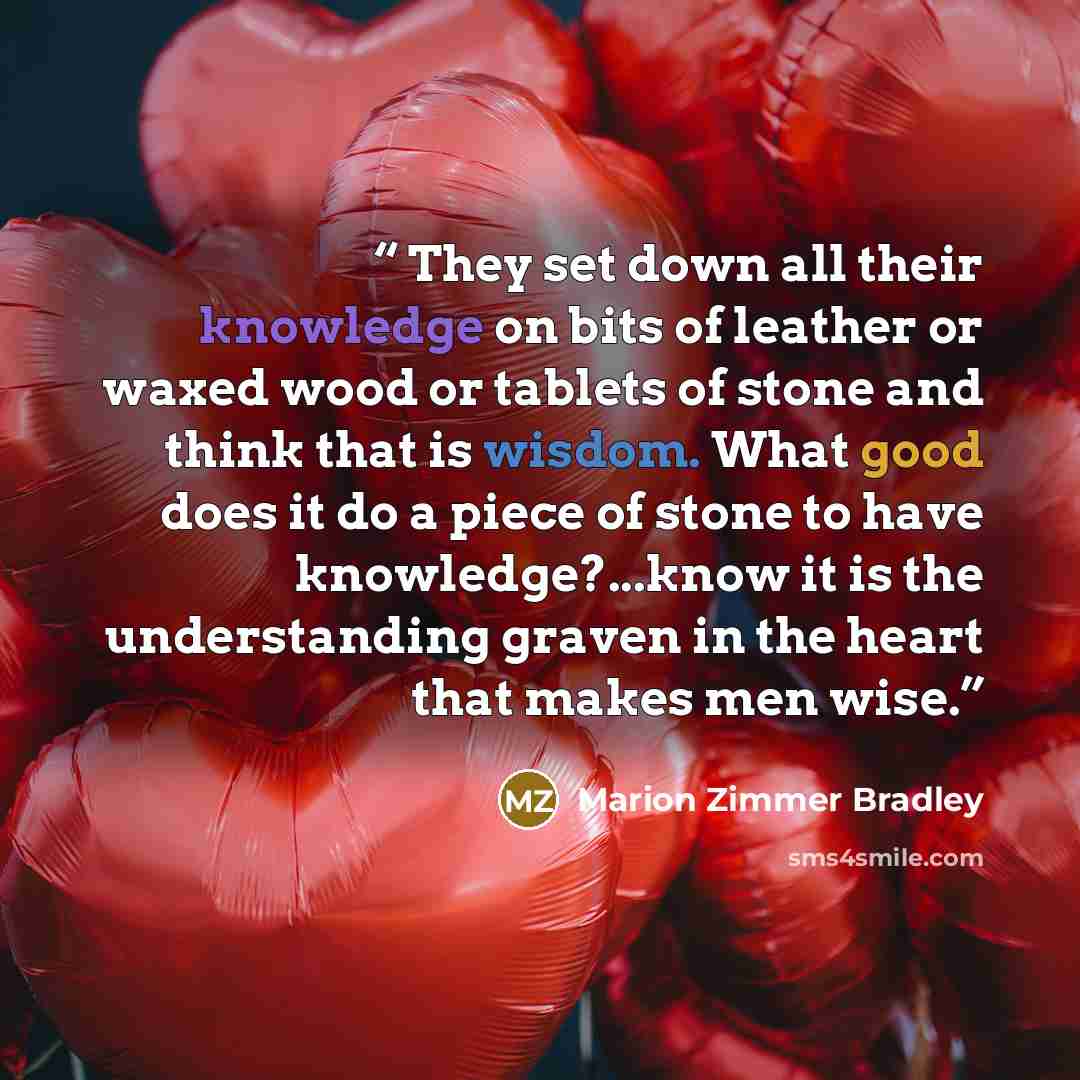 “They set down all their knowledge on bits of leather or waxed wood or tablets of stone and think that is wisdom. What good does it do a piece of stone to have knowledge?...know it is the understanding graven in the heart that makes men wise.” quote by Marion Zimmer Bradley
