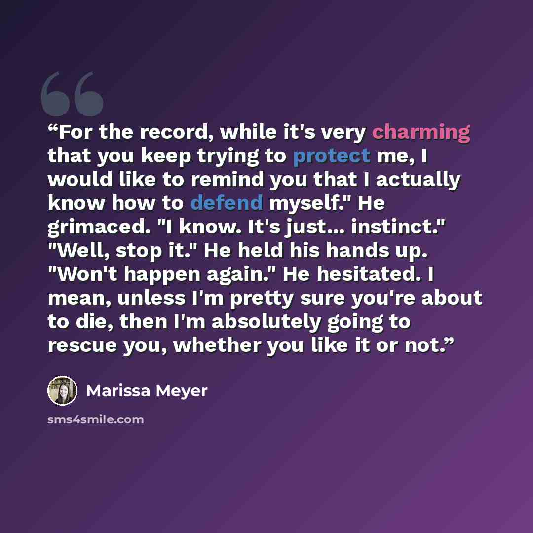 “For the record, while it's very charming that you keep trying to protect me, I would like to remind you that I actually know how to defend myself." He grimaced. "I know. It's just... instinct." "Well, stop it." He held his hands up. "Won't happen again." He hesitated. I mean, unless I'm pretty…” quote by Marissa Meyer