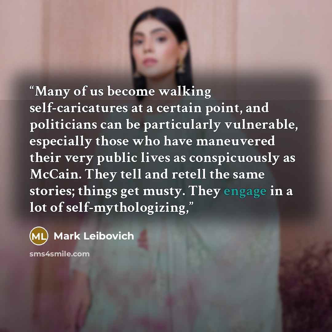 “Many of us become walking self-caricatures at a certain point, and politicians can be particularly vulnerable, especially those who have maneuvered their very public lives as conspicuously as McCain. They tell and retell the same stories; things get musty. They engage in a lot of self-mythologizing,” quote by Mark Leibovich