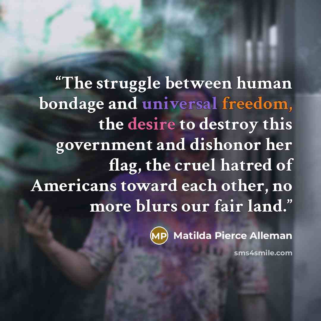 “The struggle between human bondage and universal freedom, the desire to destroy this government and dishonor her flag, the cruel hatred of Americans toward each other, no more blurs our fair land.” quote by Matilda Pierce Alleman