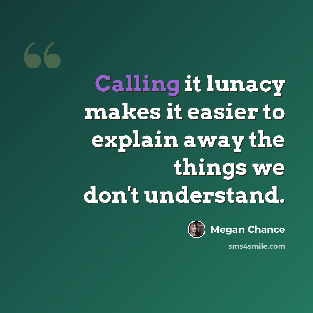 “Calling it lunacy makes it easier to explain away the things we don't understand.” quote by Megan Chance