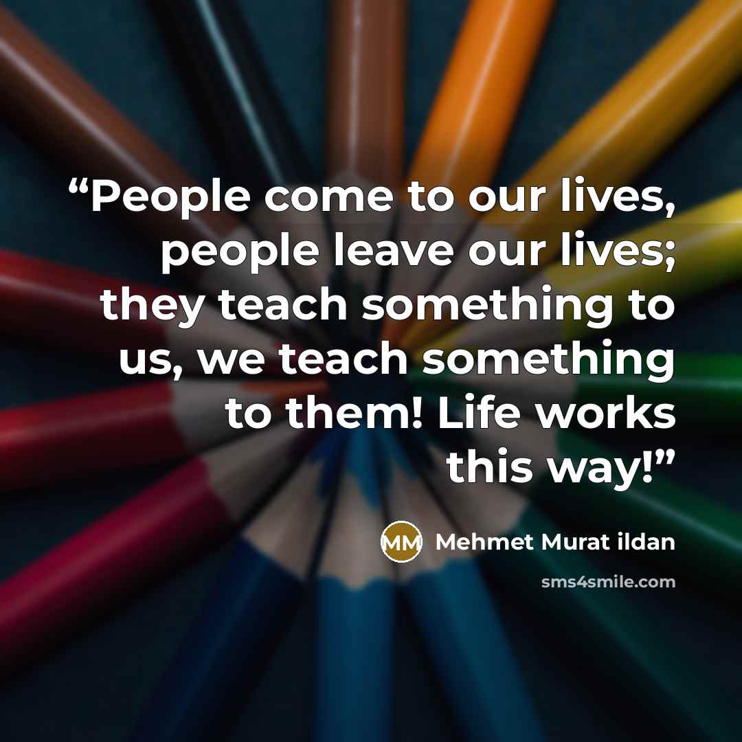 “People come to our lives, people leave our lives; they teach something to us, we teach something to them! Life works this way!” quote by Mehmet Murat ildan