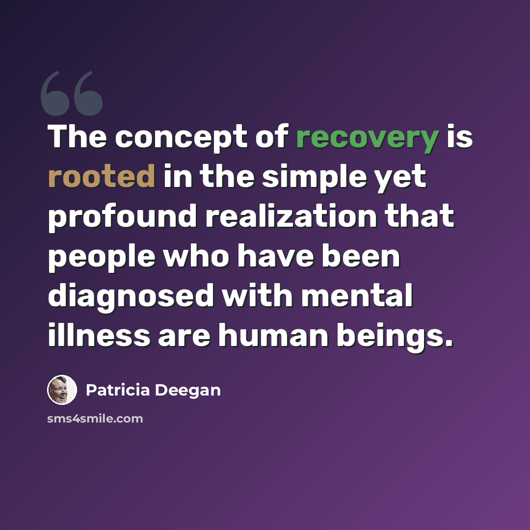 “The concept of recovery is rooted in the simple yet profound realization that people who have been diagnosed with mental illness are human beings.” quote by Patricia Deegan