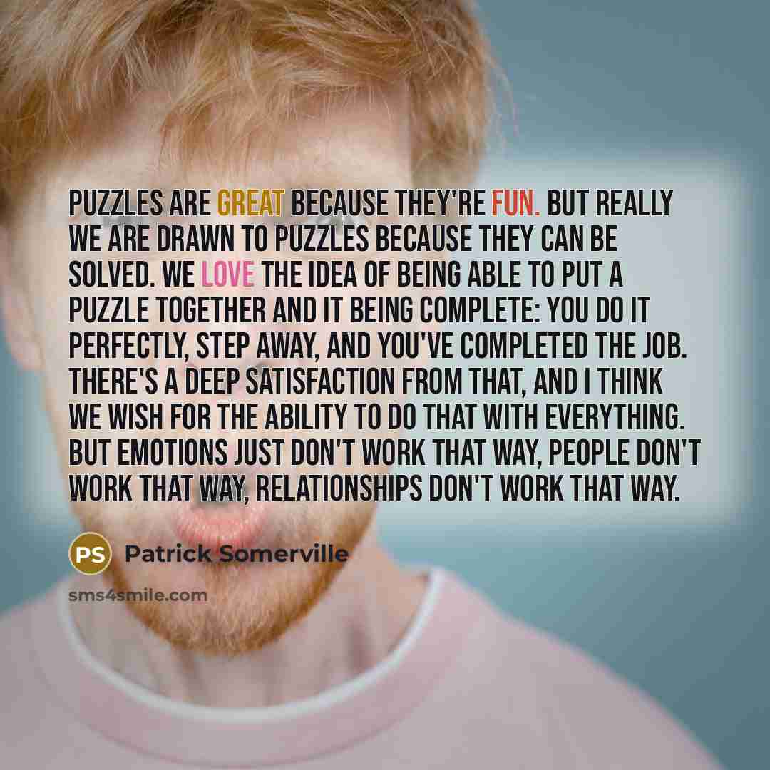 “Puzzles are great because they're fun. But really we are drawn to puzzles because they can be solved. We love the idea of being able to put a puzzle together and it being complete: you do it perfectly, step away, and you've completed the job. There's a deep satisfaction from that, and I think we…” quote by Patrick Somerville