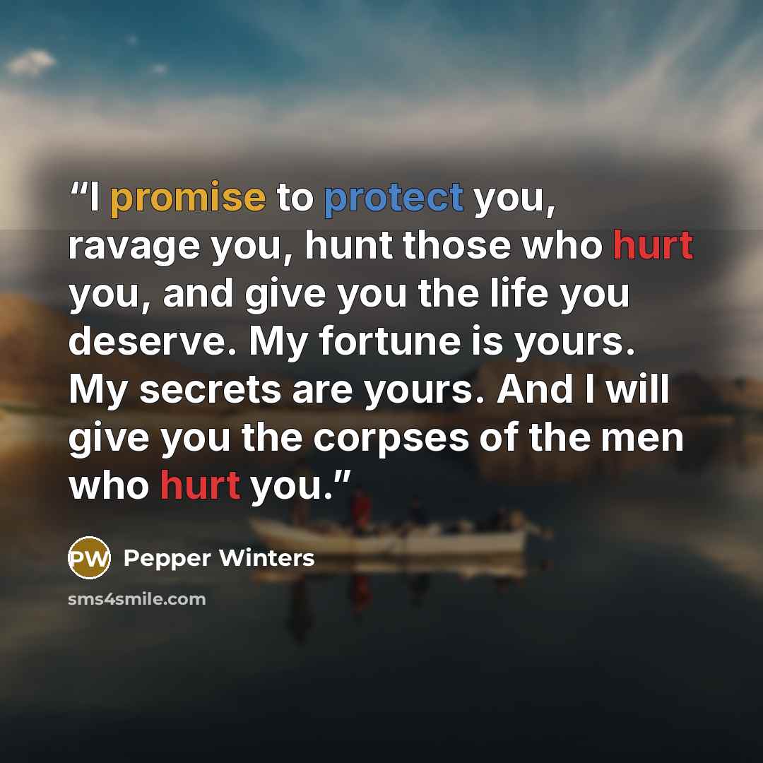 “I promise to protect you, ravage you, hunt those who hurt you, and give you the life you deserve. My fortune is yours. My secrets are yours. And I will give you the corpses of the men who hurt you.” quote by Pepper Winters