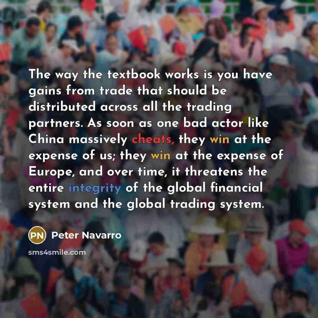 “The way the textbook works is you have gains from trade that should be distributed across all the trading partners. As soon as one bad actor like China massively cheats, they win at the expense of us; they win at the expense of Europe, and over time, it threatens the entire integrity of the global…” quote by Peter Navarro