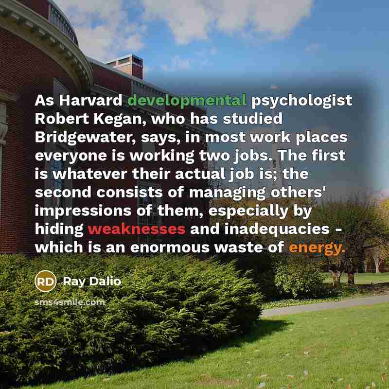 “As Harvard developmental psychologist Robert Kegan, who has studied Bridgewater, says, in most work places everyone is working two jobs. The first is whatever their actual job is; the second consists of managing others' impressions of them, especially by hiding weaknesses and inadequacies - which…” quote by Ray Dalio