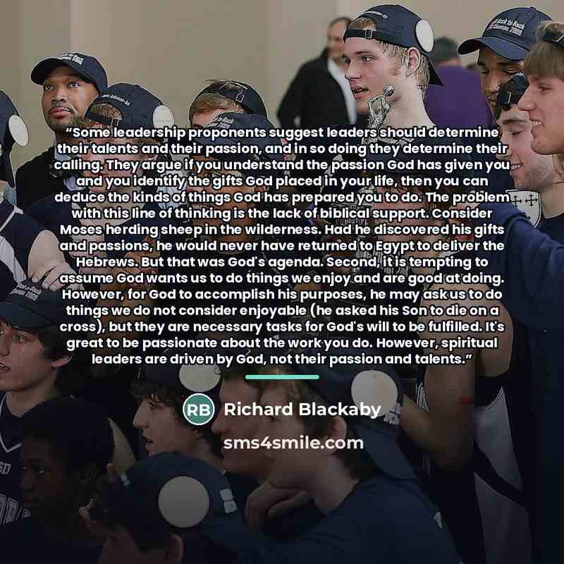 “Some leadership proponents suggest leaders should determine their talents and their passion, and in so doing they determine their calling. They argue if you understand the passion God has given you and you identify the gifts God placed in your life, then you can deduce the kinds of things God has…” quote by Richard Blackaby