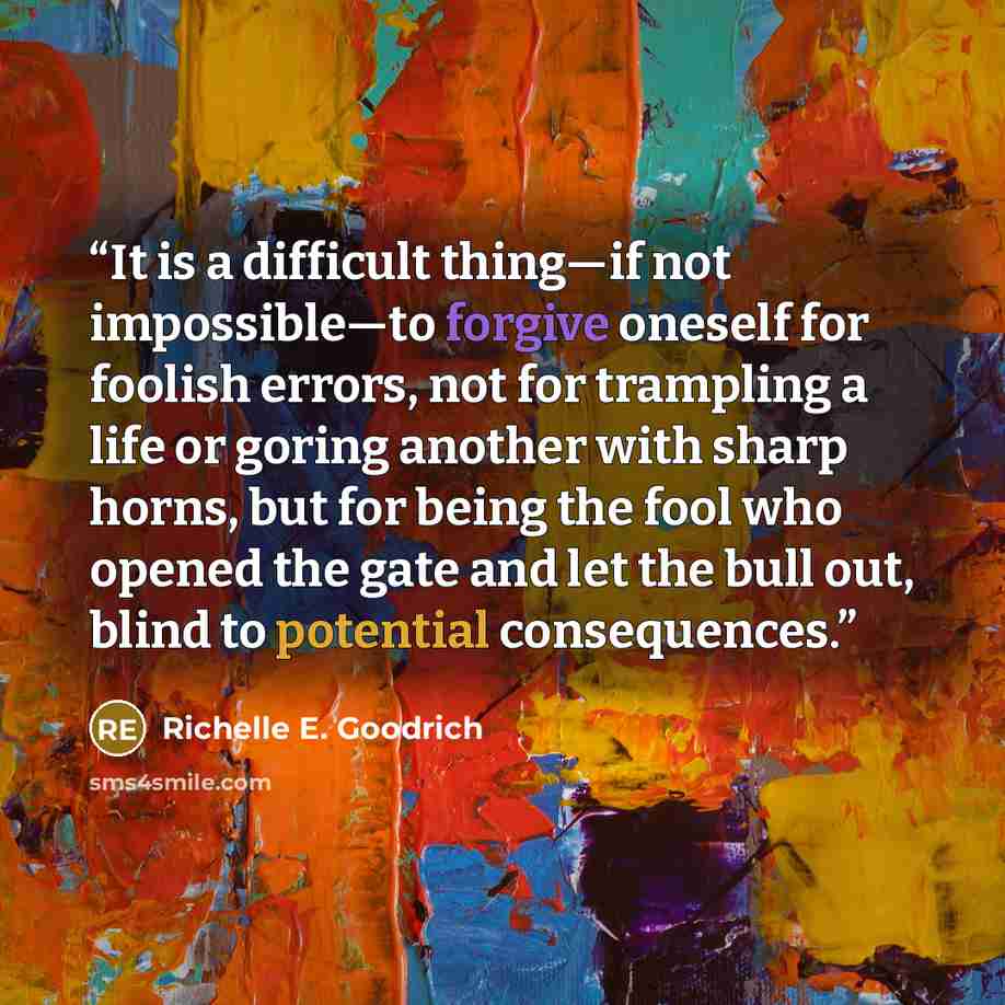 “It is a difficult thing―if not impossible―to forgive oneself for foolish errors, not for trampling a life or goring another with sharp horns, but for being the fool who opened the gate and let the bull out, blind to potential consequences.” quote by Richelle E. Goodrich