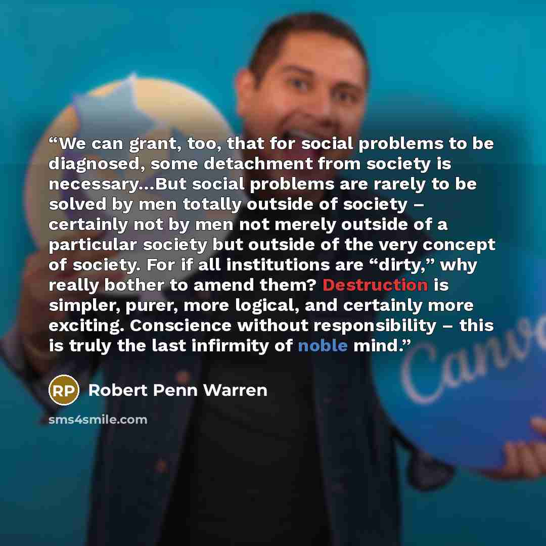 “We can grant, too, that for social problems to be diagnosed, some detachment from society is necessary…But social problems are rarely to be solved by men totally outside of society – certainly not by men not merely outside of a particular society but outside of the very concept of society. For if…” quote by Robert Penn Warren