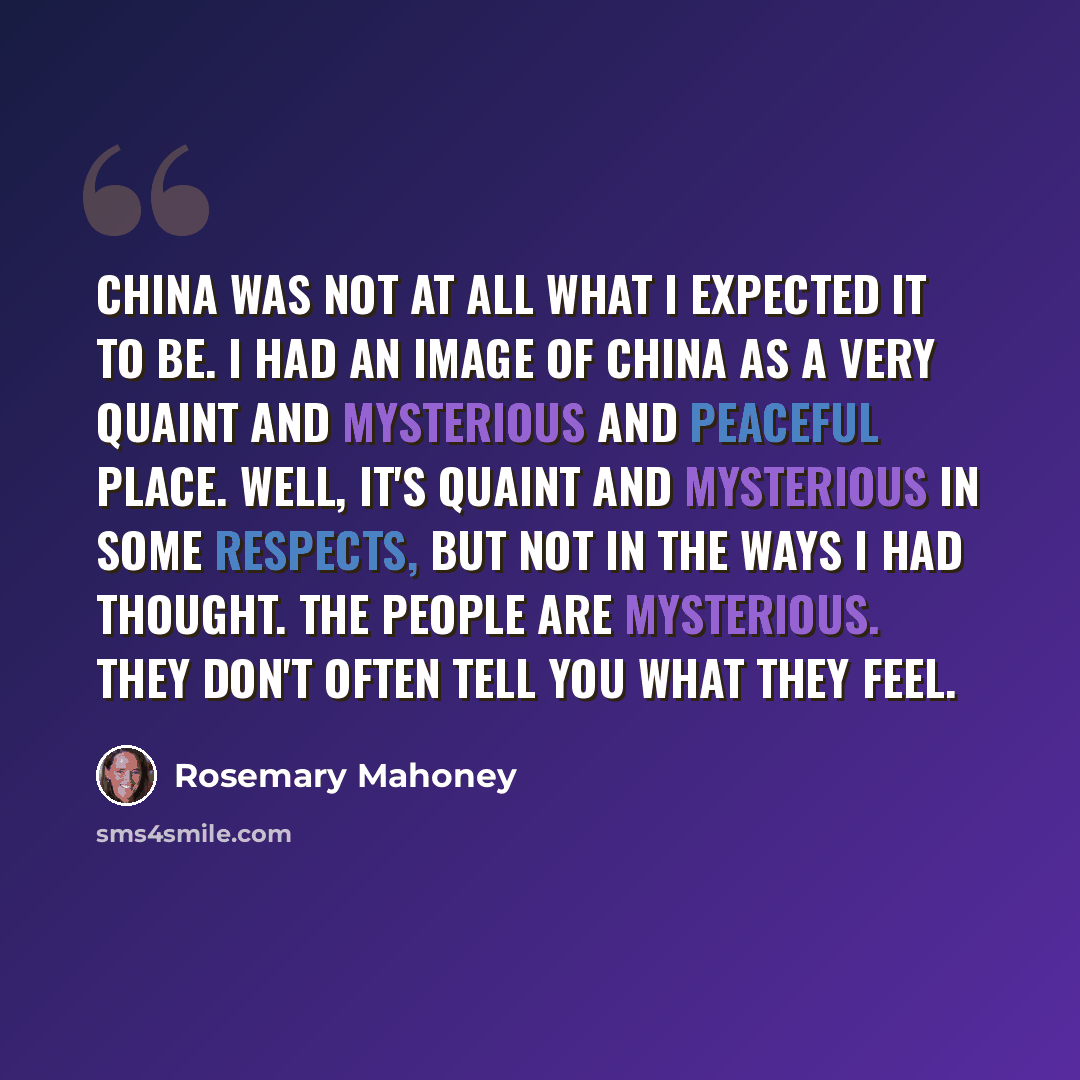 “China was not at all what I expected it to be. I had an image of China as a very quaint and mysterious and peaceful place. Well, it's quaint and mysterious in some respects, but not in the ways I had thought. The people are mysterious. They don't often tell you what they feel.” quote by Rosemary Mahoney