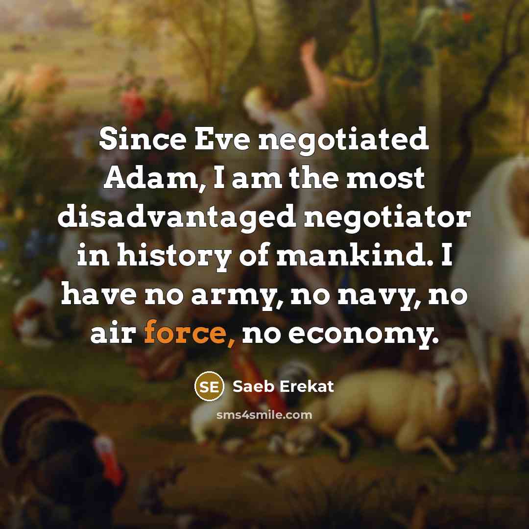 “Since Eve negotiated Adam, I am the most disadvantaged negotiator in history of mankind. I have no army, no navy, no air force, no economy.” quote by Saeb Erekat