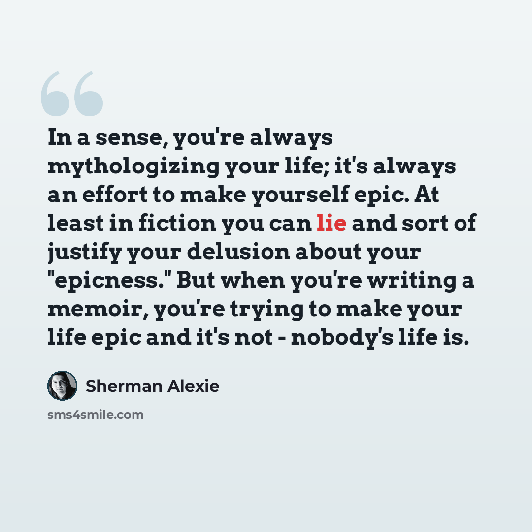 “In a sense, you're always mythologizing your life; it's always an effort to make yourself epic. At least in fiction you can lie and sort of justify your delusion about your "epicness." But when you're writing a memoir, you're trying to make your life epic and it's not - nobody's life is.” quote by Sherman Alexie