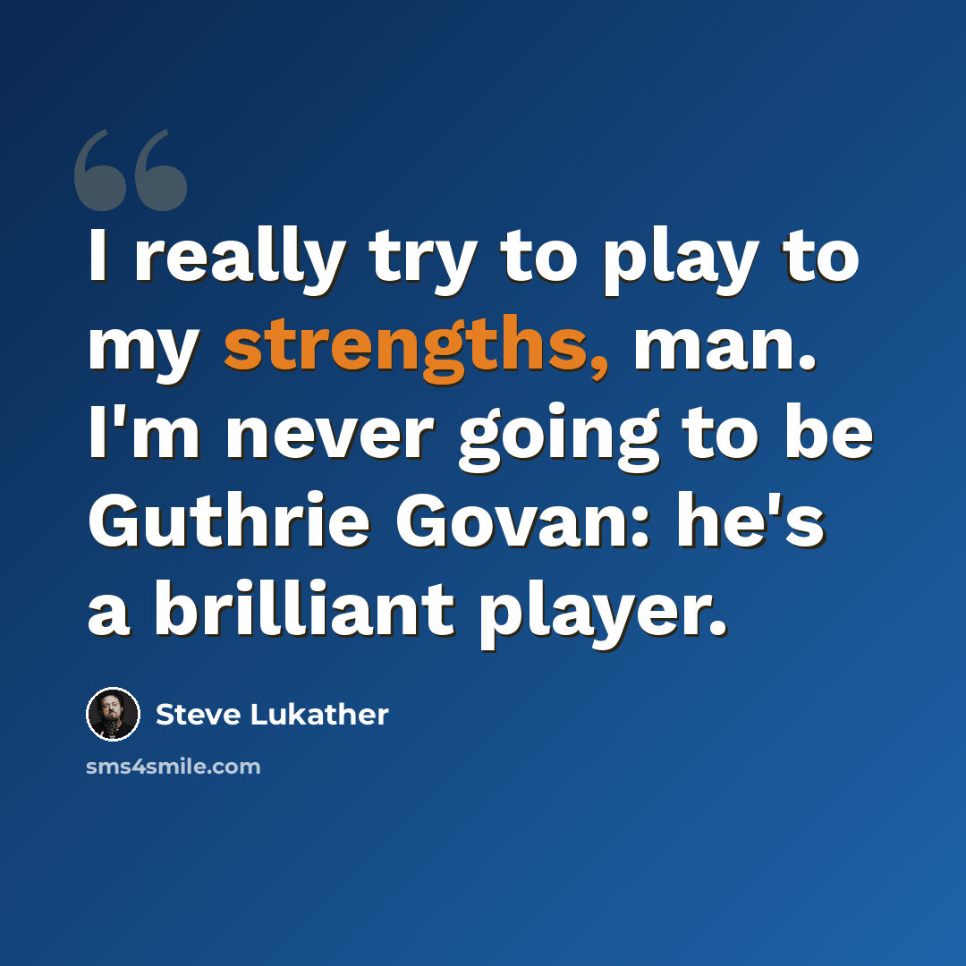 “I really try to play to my strengths, man. I'm never going to be Guthrie Govan: he's a brilliant player.” quote by Steve Lukather