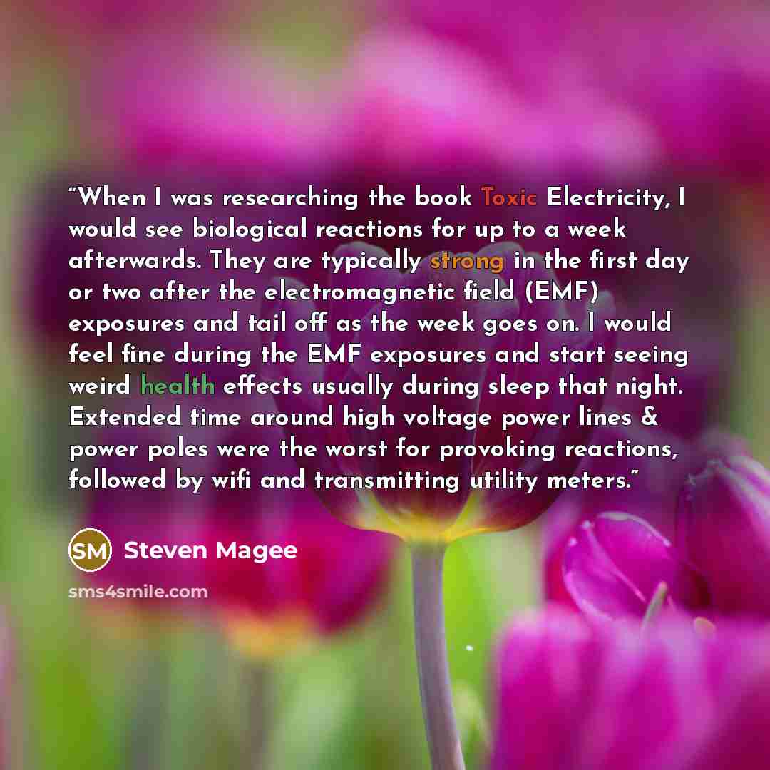 “When I was researching the book Toxic Electricity, I would see biological reactions for up to a week afterwards. They are typically strong in the first day or two after the electromagnetic field (EMF) exposures and tail off as the week goes on. I would feel fine during the EMF exposures and start…” quote by Steven Magee