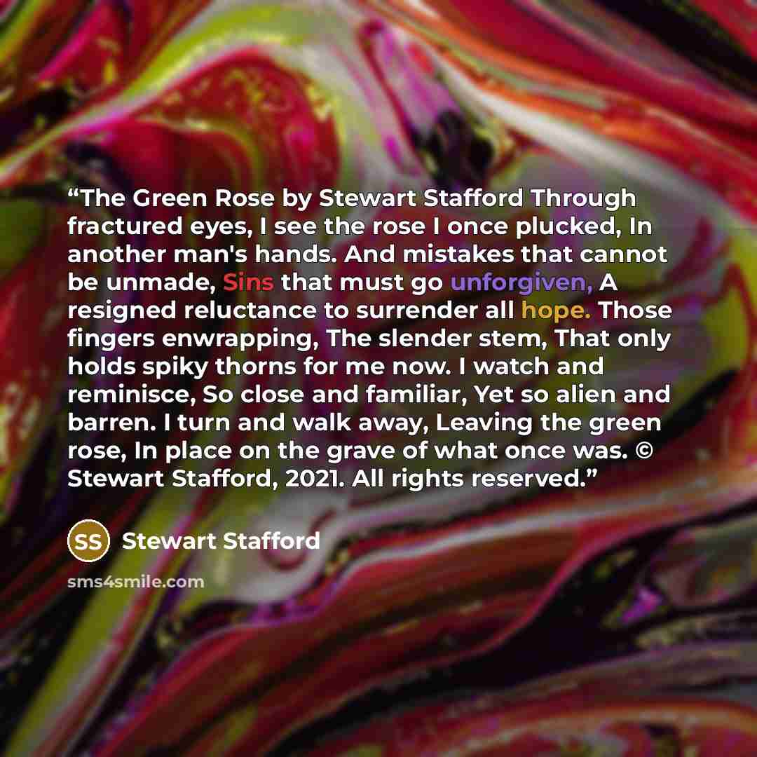“The Green Rose by Stewart Stafford Through fractured eyes, I see the rose I once plucked, In another man's hands. And mistakes that cannot be unmade, Sins that must go unforgiven, A resigned reluctance to surrender all hope. Those fingers enwrapping, The slender stem, That only holds spiky thorns…” quote by Stewart Stafford