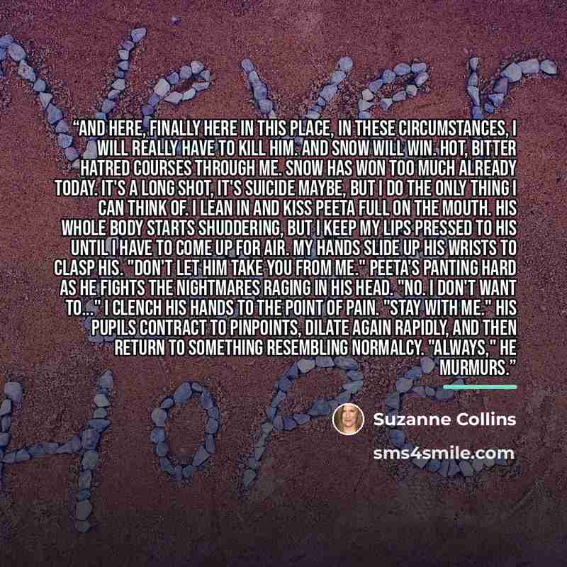 “And here, finally here in this place, in these circumstances, I will really have to kill him. And Snow will win. Hot, bitter hatred courses through me. Snow has won too much already today. It's a long shot, it's suicide maybe, but I do the only thing I can think of. I lean in and kiss Peeta full…” quote by Suzanne Collins