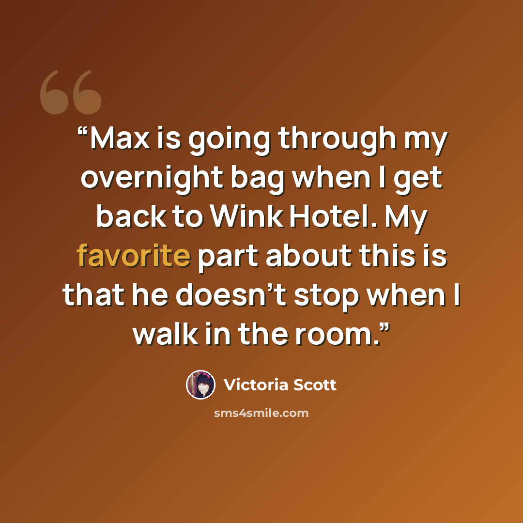 “Max is going through my overnight bag when I get back to Wink Hotel. My favorite part about this is that he doesn’t stop when I walk in the room.” quote by Victoria Scott