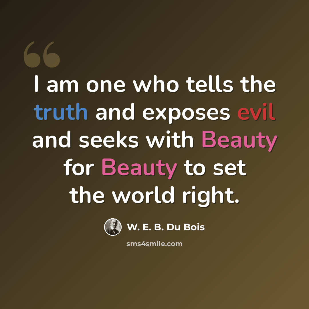 “I am one who tells the truth and exposes evil and seeks with Beauty for Beauty to set the world right.” quote by W. E. B. Du Bois