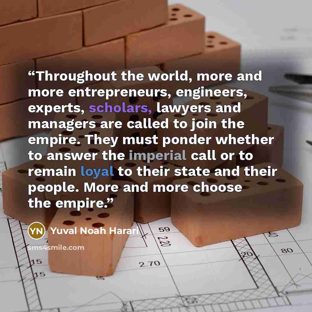 “Throughout the world, more and more entrepreneurs, engineers, experts, scholars, lawyers and managers are called to join the empire. They must ponder whether to answer the imperial call or to remain loyal to their state and their people. More and more choose the empire.” quote by Yuval Noah Harari