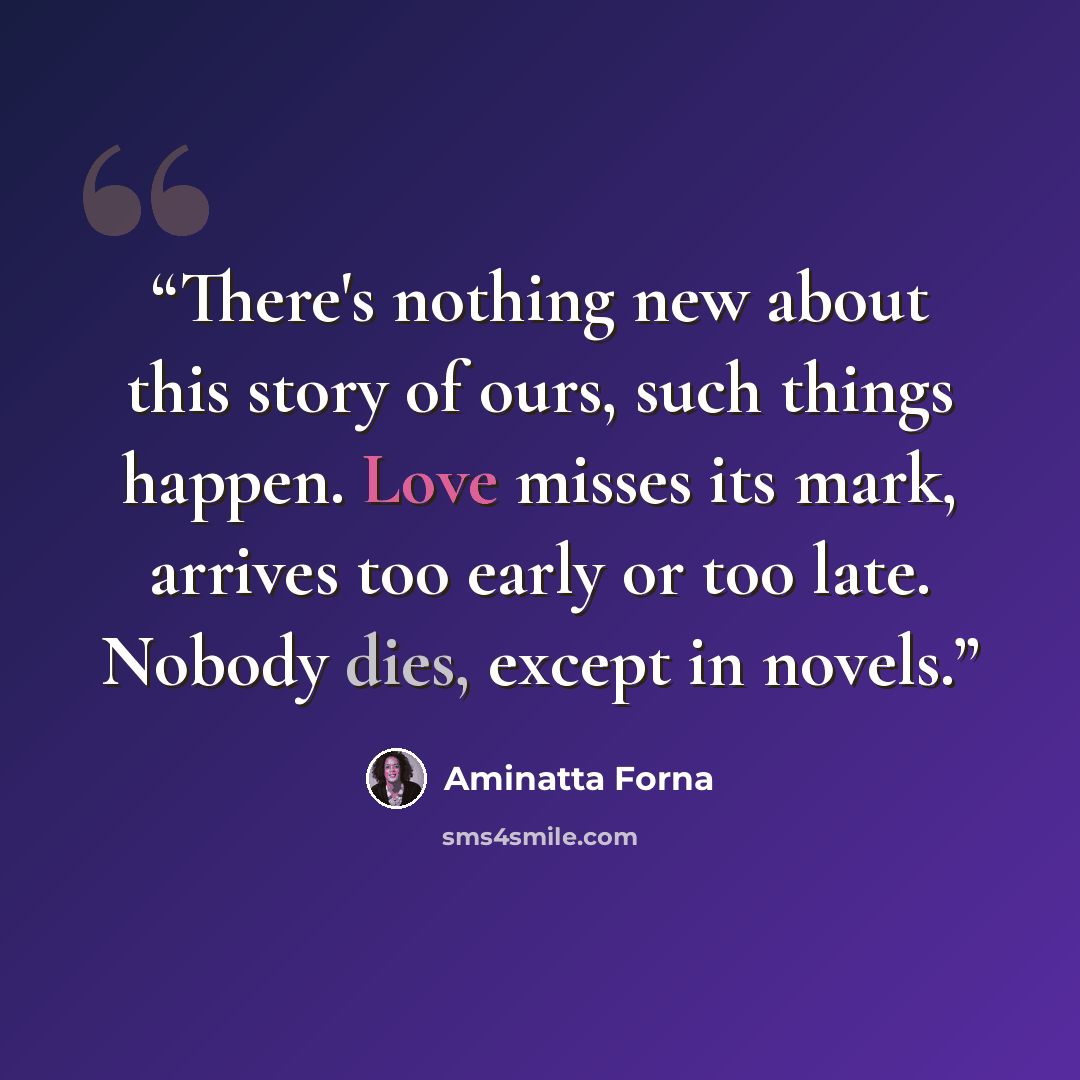 “There's nothing new about this story of ours, such things happen. Love misses its mark, arrives too early or too late. Nobody dies, except in novels.” quote by Aminatta Forna