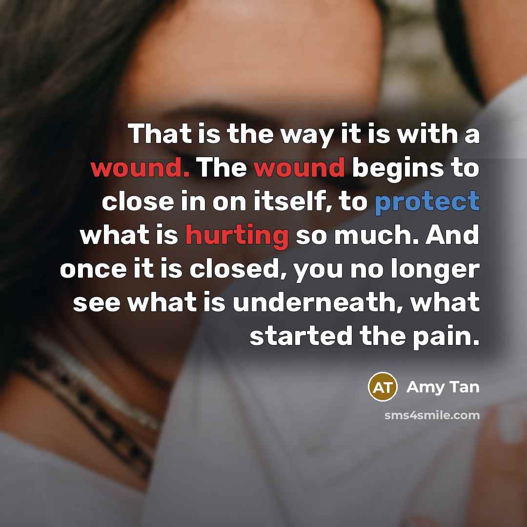 “That is the way it is with a wound. The wound begins to close in on itself, to protect what is hurting so much. And once it is closed, you no longer see what is underneath, what started the pain.” quote by Amy Tan