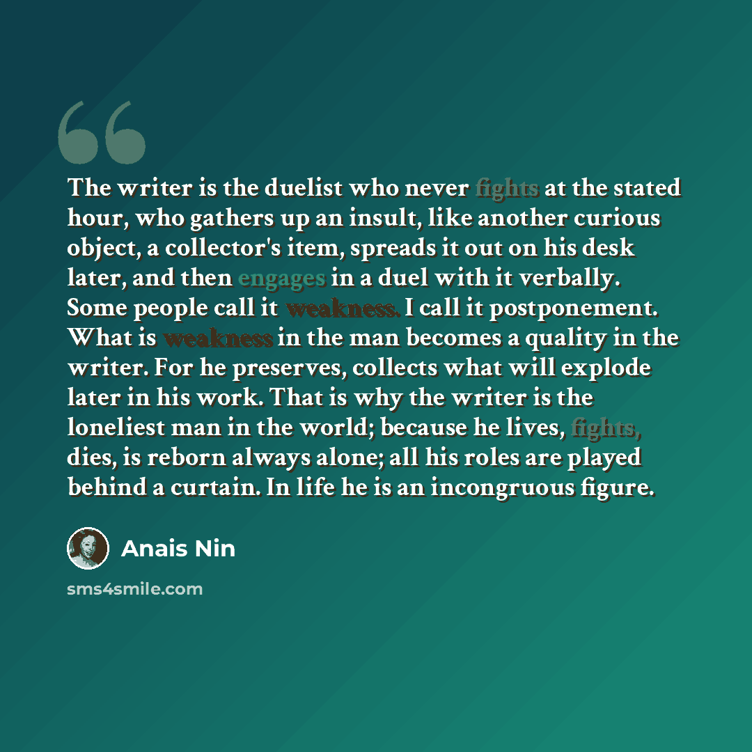 “The writer is the duelist who never fights at the stated hour, who gathers up an insult, like another curious object, a collector's item, spreads it out on his desk later, and then engages in a duel with it verbally. Some people call it weakness. I call it postponement. What is weakness in the man…” quote by Anais Nin