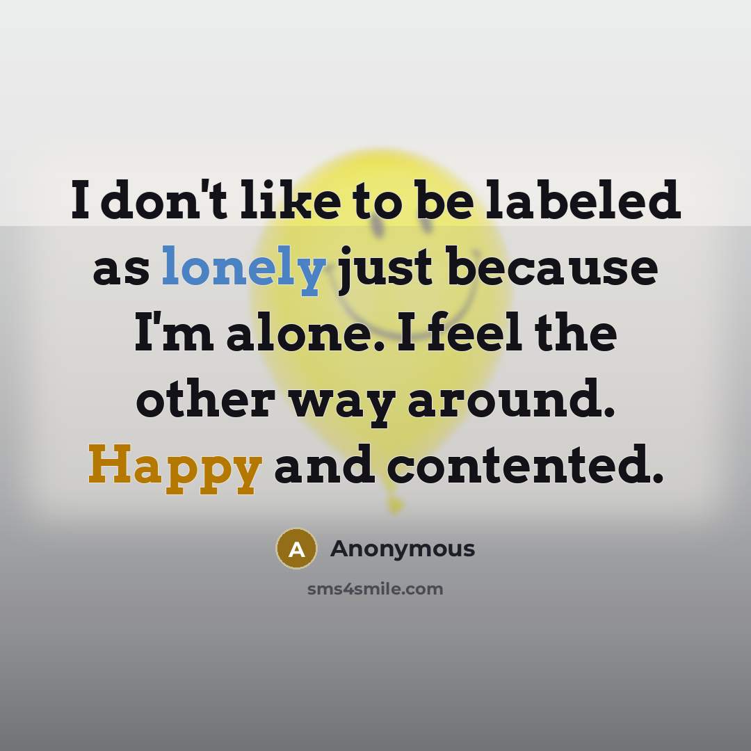 “I don't like to be labeled as lonely just because I'm alone. I feel the other way around. Happy and contented.” quote by Anonymous